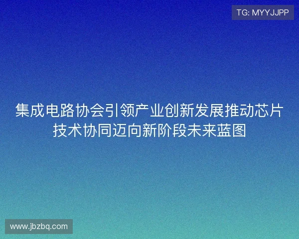 集成电路协会引领产业创新发展推动芯片技术协同迈向新阶段未来蓝图